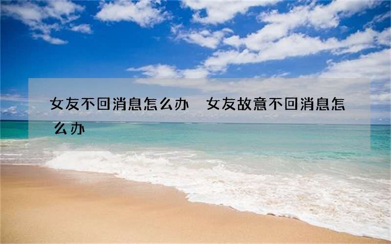 女友不回消息怎么办 女友故意不回消息怎么办